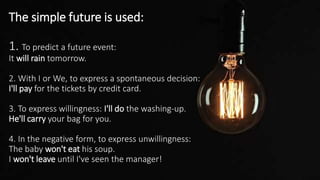 The simple future is used:
1. To predict a future event:
It will rain tomorrow.
2. With I or We, to express a spontaneous decision:
I'll pay for the tickets by credit card.
3. To express willingness: I'll do the washing-up.
He'll carry your bag for you.
4. In the negative form, to express unwillingness:
The baby won't eat his soup.
I won't leave until I've seen the manager!
 