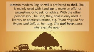 Note:In modern English will is preferred to shall. Shall
is mainly used with I and we to make an offer or
suggestion, or to ask for advice. With the other
persons (you, he, she, they) shall is only used in
literary or poetic situations, e.g. "With rings on her
fingers and bells on her toes, She shall have music
wherever she goes."
 