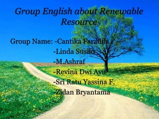 Group English about Renewable
Resource
Group Name: -Cantika Faradila
-Linda Susilo
-M.Ashraf
-Revina Dwi Ayu
-Sri Ratu Yassina F.
-Zidan Bryantama
 