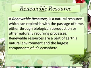 Renewable Resource
A Renewable Resource, is a natural resource
which can replenish with the passage of time,
either through biological reproduction or
other naturally recurring processes.
Renewable resources are a part of Earth's
natural environment and the largest
components of it’s ecosphere
 