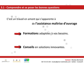   Formations   adaptées à vos besoins.   Conseils   en solutions innovantes. 3.1 - Comprendre et se poser les bonnes questions C’est un travail en amont qui s’apparente à  de  l’assistance maîtrise d’ouvrage Contact  : Nicolas Bermond 06 72 31 55 38 - nicolas@pme-multimedia.com - twitter : nicolas2fr 
