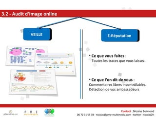 3.2 - Audit d’image online VEILLE E-Réputation Ce que vous faites  :  Toutes les traces que vous laissez. Ce que l’on dit de vous  :  Commentaires libres incontrôlables. Détection de vos ambassadeurs Contact  : Nicolas Bermond 06 72 31 55 38 - nicolas@pme-multimedia.com - twitter : nicolas2fr 