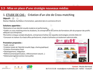 1.  ETUDE DE CAS :   Création d’un site de Cross-matching 3.3 - Mise en place d’une stratégie nouveaux médias Prestation proposées : Audit, conseil Création totale de l'identité visuelle (logo, charte graphique) Création d'animation Flash Développement, intégration Référencement(optimisation, référencement naturel...) Webmastering(intervention mensuellle) Objectif : Réaliser Mybtob, facilitateur d'orientation, spécialisé dans le commerce B to B.  Solutions apportées : Réalisation d'une identité visuelle moderne et performante Etablir un cross matching entre les étudiants, les entreprises et les centres de formations afin de proposer des profils adéquats aux entreprises. Permettre à chaque compte (étudiants, entreprises) d'utiliser de nouvelles technologies orientés Web 2.0 Concevoir et réaliser d'un back office perfectionné, simple d'utilisation et totalement administrable. Contact  : Nicolas Bermond 06 72 31 55 38 - nicolas@pme-multimedia.com - twitter : nicolas2fr 