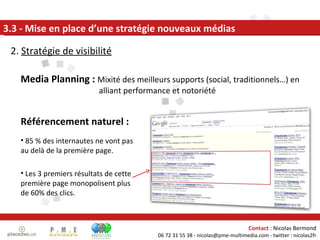2.  Stratégie de visibilité 3.3 - Mise en place d’une stratégie nouveaux médias Media Planning :  Mixité des meilleurs supports (social, traditionnels…) en alliant performance et notoriété Référencement naturel : 85 % des internautes ne vont pas au delà de la première page. Les 3 premiers résultats de cette première page monopolisent plus de 60% des clics. 