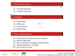 2.1 - Etat des lieux 2.2 - Chiffres clés 2.3 - Environnement 2.4 - Media Sociaux 2 - Contexte 3 - Notre méthodologie 3.1 - Comprendre et se poser les bonnes questions 3.2 - Audit d’image online 3.3 - Mise en place d’une stratégie nouveaux médias 3.4 - Nouvelle plateforme : Le mobile 3.5 – Lier le réel et le virtuel 1 - Qui sommes nous ? 1.1 - Une drôle d’aventure 1.2 - La digitale entreprise 