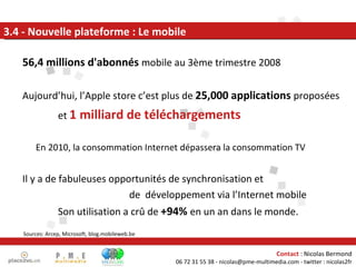3.4 - Nouvelle plateforme : Le mobile 56,4 millions d'abonnés  mobile au 3ème trimestre 2008 Aujourd’hui, l’Apple store c’est plus de  25,000 applications  proposées  et  1 milliard de téléchargements En 2010, la consommation Internet dépassera la consommation TV Il y a de fabuleuses opportunités de synchronisation et  de  développement via l’Internet mobile  Son utilisation a crû de  +94%  en un an dans le monde.  Sources: Arcep, Microsoft, blog.mobileweb.be 