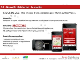 3.4 - Nouvelle plateforme : Le mobile ETUDE DE CAS :   Mise en place d’une application pour Mumm sur les iPhones. Objectifs : Renforcer le capital affectif de la marque Mumm auprès de ses clients premium et autres Solutions :  PROTOTYPE Mise en place d’une application Mumm (actualités sportives bateaux,  F1, Golf / points de vente / paiement en ligne / goodies) Prestations proposées : Conception de l’application Création graphique et ergonomique Etude de faisabilité Prototypage  