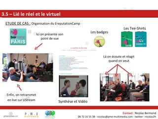 Enfin, on retransmet en live sur UStream 3.5 – Lié le réel et le virtuel Ici on présente son point de vue Là on écoute et réagit quand on veut ETUDE DE CAS :   Organisation du EreputationCamp Les Tee-Shirts Les badges Synthèse et Vidéo 