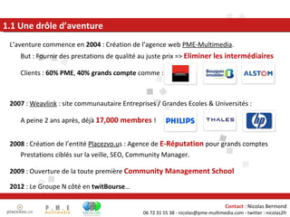 L’aventure commence en  2004  : Création de l’agence web  PME-Multimedia . But : Fournir des prestations de qualité au juste prix =>  Eliminer les intermédiaires Clients :  60% PME ,  40% grands compte  comme : 2007  :  Weavlink  : site communautaire Entreprises / Grandes Ecoles & Universités : A peine 2 ans après, déjà  17,000 membres  ! 2008  : Création de l’entité  Placezvo.u s : Agence de  E-Réputation  pour grands comptes Prestations ciblés sur la veille, SEO, Community Manager. 2009  : Ouverture de la toute première  Community Management School 2012  : Le Groupe N côté en  twitBourse … 1.1 Une drôle d’aventure 