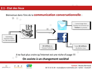 Bienvenue dans l’ère de la  communication conversationnelle   : 2.1 - Etat des lieux Il ne faut plus croire qu’Internet est une niche d’usage !!! On assiste à un changement sociétal Traite  40 millions  de photos / jour 10 millions  de français l’utilisent Gutenberg imprime la bible en 180 exemplaire L’amerrissage dans l’Hudson fut annoncé sur  Twitter   en premier 