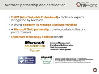 13
Microsoft partnership and certification
• 2 MVP (Most Valuable Professional) – technical experts
recognized by Microsoft
• A strong capacity to manage workload variation
• A Microsoft Gold partnership covering collaborative and
portal domains
• SharePoint technology certified experts
 