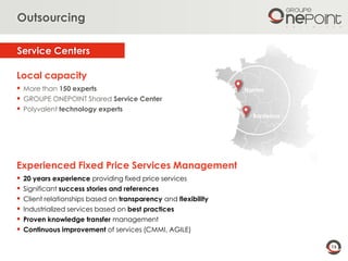 16
Nantes
Bordeaux
Experienced Fixed Price Services Management
 20 years experience providing fixed price services
 Significant success stories and references
 Client relationships based on transparency and flexibility
 Industrialized services based on best practices
 Proven knowledge transfer management
 Continuous improvement of services (CMMI, AGILE)
Local capacity
 More than 150 experts
 GROUPE ONEPOINT Shared Service Center
 Polyvalent technology experts
Service Centers
Outsourcing
 
