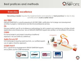 21
Best pratices and methods
ISO 9001
GROUPE ONEPOINT is currently preparing its ISO 9001:2008 certification for its design and development
activities in projects, maintenance and technical professional services.
ITIL
Groupe onePoint uses ITIL as its reference methodology for all its support and maintenance activities of both
applications and infrastructure. Tens of GROUPE ONEPOINT experts are certified on the different ITIL services.
CMMI
For formal projects and projects requiring a traditional
approach, we use CMMI as a reference.
Agile/Scrum/XP
For small projects requiring rapid reactivity, our certified experts
use an agile or iterative approach.
COBIT/Val IT
For I.T. governance engagements GROUP ONEPOINT experts
and auditors use the COBIT framework.
“Becoming a leader requires the implementation and adoption of best practices for day to day
activities and to build a better future“
excellenceEveryday
 