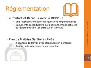 Réglementation 
• « Contact et Récap. » avec la DDPP 93 
• Une interlocutrice pour nos questions réglementaires 
• Documents récapitulatifs sur positionnement activités 
et réglementation (en particulier traiteur) 
• Plan de Maîtrise Sanitaire (PMS) 
• 2 séances de travail avec structures en demande 
• Supports de référence en construction 
30/10/14 
RESTO PASSERELLE 
10 
 