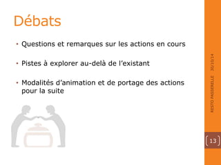 Débats 
• Questions et remarques sur les actions en cours 
• Pistes à explorer au-delà de l’existant 
• Modalités d’animation et de portage des actions 
pour la suite 
30/10/14 
RESTO PASSERELLE 
13 
 