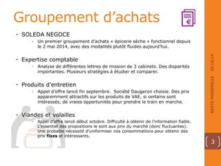 Groupement d’achats 
• SOLEDA NEGOCE 
• Un premier groupement d’achats « épicerie sèche » fonctionnel depuis 
le 2 mai 2014, avec des modalités plutôt fluides aujourd’hui. 
• Expertise comptable 
• Analyse de différentes lettres de mission de 3 cabinets. Des disparités 
importantes. Plusieurs stratégies à étudier et comparer. 
• Produits d’entretien 
• Appel d’offre lancé fin septembre. Société Daugeron choisie. Des prix 
apparemment attractifs sur les produits de VAE, si certains sont 
intéressés, de vraies opportunités pour prendre le train en marche. 
• Viandes et volailles 
• Appel d’offre lancé début octobre. Difficulté à obtenir de l’information fiable. 
L’essentiel des propositions le sont aux prix du marché (donc fluctuantes). 
Une probable nécessité d’uniformiser nos consommations pour obtenir des 
prix fixes et intéressants. 
30/10/14 
RESTO PASSERELLE 
3 
 