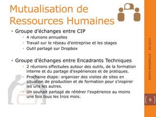 Mutualisation de 
Ressources Humaines 
• Groupe d’échanges entre CIP 
• 4 réunions annuelles 
• Travail sur le réseau d’entreprise et les stages 
• Outil partagé sur Dropbox 
• Groupe d’échanges entre Encadrants Techniques 
• 2 réunions effectuées autour des outils, de la formation 
interne et du partage d’expériences et de pratiques. 
• Prochaine étape: organiser des visites de sites en 
situation de production et de formation pour s’inspirer 
les uns les autres. 
• Un souhait partagé de réitérer l’expérience au moins 
une fois tous les trois mois. 
30/10/14 
RESTO PASSERELLE 
9 
 