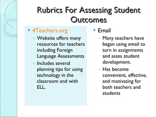 Rubrics For Assessing Student Outcomes 4Teachers.org Website offers many resources for teachers including Foreign Language Assessments Includes several planning tips for using technology in the classroom and with ELL. Email Many teachers have began using email to turn in assignments and asses student development. Has become convenient, effective, and motivating for both teachers and students 