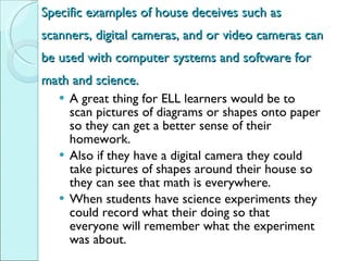 Specific examples of house deceives such as scanners, digital cameras, and or video cameras can be used with computer systems and software for math and science. A great thing for ELL learners would be to scan pictures of diagrams or shapes onto paper so they can get a better sense of their homework.  Also if they have a digital camera they could take pictures of shapes around their house so they can see that math is everywhere.  When students have science experiments they could record what their doing so that everyone will remember what the experiment was about.  