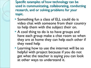 Specific examples of how technology can be used in communicating, collaborating, conducting research, and or solving problems for your topic. Something fun a class of ELL could do is video chat with someone from their country to help them with the subject their on.  A cool thing to do is to have groups and have each group make a chat room so when they are at home they can help each other if they need help Learning how to use the internet will be so helpful with project because if you do not get what the teacher is saying you can look at other ways to understand it.  