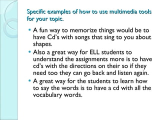 Specific examples of how to use multimedia tools for your topic. A fun way to memorize things would be to have Cd’s with songs that sing to you about shapes.  Also a great way for ELL students to understand the assignments more is to have cd’s with the directions on their so if they need too they can go back and listen again.  A great way for the students to learn how to say the words is to have a cd with all the vocabulary words.  