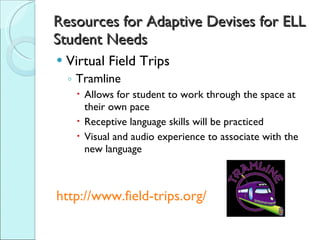 Resources for Adaptive Devises for ELL Student Needs Virtual Field Trips Tramline  Allows for student to work through the space at their own pace Receptive language skills will be practiced Visual and audio experience to associate with the new language http://www.field-trips.org/ 