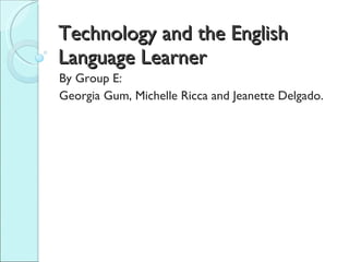 Technology and the English Language Learner By Group E:  Georgia Gum, Michelle Ricca and Jeanette Delgado.  