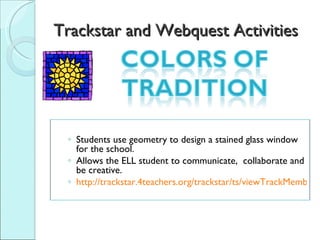 Trackstar and Webquest Activities Students use geometry to design a stained glass window for the school.  Allows the ELL student to communicate,  collaborate and be creative. http://trackstar.4teachers.org/trackstar/ts/viewTrackMembersFrames.do? 
