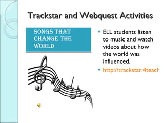Trackstar and Webquest Activities Songs that change the world ELL students listen to music and watch videos about how the world was influenced. http://trackstar.4teachers.org/trackstar/ts/viewTrackMembersFrames.do? 
