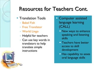 Resources for Teachers Cont. Translation Tools Babel Fish Free Translator World Lingo Helpful for teachers Can use key words in translators to help translate simple instructions Computer assisted language learning (CALL) New ways to enhance speaking and listening skills Teachers have better access to skill development Has capability to asses oral language skills 