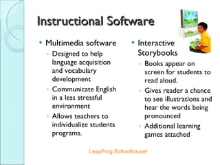 Instructional Software Multimedia software Designed to help language acquisition and vocabulary development Communicate English in a less stressful environment Allows teachers to individualize students programs. Interactive Storybooks Books appear on screen for students to read aloud. Gives reader a chance to see illustrations and hear the words being pronounced Additional learning games attached LeapFrog Schoolhouse! 