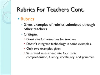 Rubrics For Teachers Cont. Rubrics Gives examples of rubrics submitted through other teachers Critique: Great site for resources for teachers Doesn’t integrate technology in some examples Only two examples given Separated assessment into four parts:  comprehension, fluency, vocabulary, and grammer 