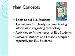 Main Concepts Tools to aid ELL Students Techniques for clearly communicating information regarding technology  Activities to fit the needs of ELL Students Software, Rubrics and Lessons designed especially for ELL Students 