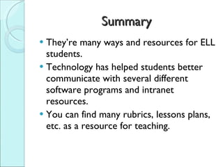 Summary They’re many ways and resources for ELL students.  Technology has helped students better communicate with several different software programs and intranet resources. You can find many rubrics, lessons plans, etc. as a resource for teaching. 