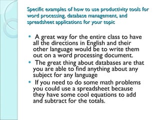 Specific examples of how to use productivity tools for word processing, database management, and spreadsheet applications for your topic A great way for the entire class to have all the directions in English and their other language would be to write them out on a word processing document. The great thing about databases are that you are able to find anything about any subject for any language If you need to do some math problems you could use a spreadsheet because they have some cool equations to add and subtract for the totals. 