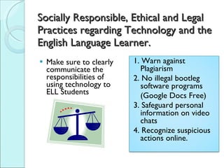 Socially Responsible, Ethical and Legal Practices regarding Technology and the English Language Learner. Make sure to clearly communicate the responsibilities of using technology to ELL Students 1. Warn against Plagiarism 2. No illegal bootleg software programs  (Google Docs Free)  3. Safeguard personal information on video chats 4. Recognize suspicious actions online. 
