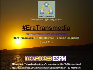 Coordenator: @RodrigoArnaut



         #EraTransmedia
            http://www.meetup.com/EraTransmedia/
 #EraTransmedia (Twitter Hashtag – english language)
                         (nov/2011)




Blog: http://www.facebook.com/groups/transmidia/ (+300 members)
http://inovadoresESPM.ning.com/group/transmidia (+130 members)
 