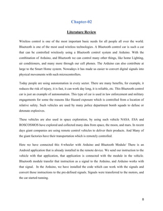 8
Chapter-02
Literature Review
Wireless control is one of the most important basic needs for all people all over the world.
Bluetooth is one of the most used wireless technologies. A Bluetooth control car is such a car
that can be controlled wirelessly using a Bluetooth control system and Arduino. With the
combination of Arduino, and Bluetooth we can control many other things, like home Lighting,
air conditioners, and many more through our cell phones. The Arduino can also contribute at
large to the Smart Home system. Nowadays it has made us easier to convert digital signals into
physical movements with such microcontrollers.
Today people are using autonomation in every sector. There are many benefits, for example, it
reduces the risk of injury, it is fast, it can work day long, it is reliable, etc. This Bluetooth control
car is just an example of autonomation. This type of car is used in law enforcement and military
engagements for some the reasons like Hazard exposure which is controlled from a location of
relative safety. Such vehicles are used by many police department bomb squads to defuse or
detonate explosives.
These vehicles are also used in space exploration, by using such vehicle NASA. ESA and
ROSCOSMOS have explored and collected many data from space, the moon, and mars. In recent
days giant companies are using remote control vehicles to deliver their products. And Many of
the giant factories have their transportation which is remotely controlled.
Here we have connected this 4-wheeler with Arduino and Bluetooth Module/ There is an
Android application that is already installed in the remote device. We send our instruction to the
vehicle with that application, that application is connected with the module in the vehicle.
Bluetooth module transfer that instruction as a signal to the Arduino, and Arduino works with
that signal. In the Arduino, we have installed the code which can work with the signals and
convert those instructions to the pre-defined signals. Signals were transferred to the motors, and
the car started running.
 