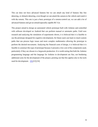 9
This car does not have advanced features but we can attach any kind of features like line
detecting, or obstacle detecting, even though we can attach the camera to the vehicle and watch it
with the remote. This one is just a basic prototype of a remote-control car, we can add a lot of
advanced features and get an armed/especially capable RC Car.
This project aimed to design an automated vehicle prototype built with Arduino and controlled
with software developed on Android that can perform manual or automatic paths. Until now
research and analyzing the simulation of experiments shown, it is believed that it is feasible to
use the prototype designed for cognitive development, for future users can learn to insert custom
paths that can process logic issues and more complex mathematics allowing the prototype to
perform the desired movements. Analyzing the financial costs of design, it is believed that it is
feasible to construct this type of prototype because it presents a low cost of the components used,
particularly if they are chosen in a largescale production. It is worth noting that both the Arduino
programming language and the language for Arduino in development are free, not burdening
additional costs for the development of the project, pointing out that this applies also to the tools
used for development. [3] [12] [14]
 