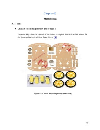 10
Chapter-03
Methodology
3.1 Tools:
● Chassis (Including motors and wheels):
The main body of the car consists of the chassis. Alongside there will be four motors for
the four wheels which will lead down the car. [4]
Figure-01: Chassis (Including motors and wheels)
 