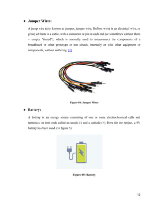 12
● Jumper Wires:
A jump wire (also known as jumper, jumper wire, DuPont wire) is an electrical wire, or
group of them in a cable, with a connector or pin at each end (or sometimes without them
– simply "tinned"), which is normally used to interconnect the components of a
breadboard or other prototype or test circuit, internally or with other equipment or
components, without soldering. [7]
Figure-04: Jumper Wires
● Battery:
A battery is an energy source consisting of one or more electrochemical cells and
terminals on both ends called an anode (-) and a cathode (+). Here for the project, a 9V
battery has been used. (In figure 5)
Figure-05: Battery
 