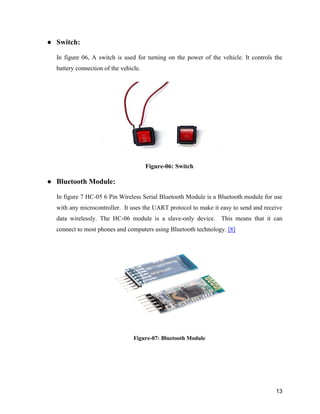13
● Switch:
In figure 06, A switch is used for turning on the power of the vehicle. It controls the
battery connection of the vehicle.
Figure-06: Switch
● Bluetooth Module:
In figure 7 HC-05 6 Pin Wireless Serial Bluetooth Module is a Bluetooth module for use
with any microcontroller. It uses the UART protocol to make it easy to send and receive
data wirelessly. The HC-06 module is a slave-only device. This means that it can
connect to most phones and computers using Bluetooth technology. [8]
Figure-07: Bluetooth Module
 