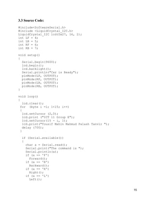15
3.3 Source Code:
#include<SoftwareSerial.h>
#include <LiquidCrystal_I2C.h>
LiquidCrystal_I2C lcd(0x27, 16, 2);
int LF = 4;
int LB = 5;
int RF = 6;
int RB = 7;
void setup()
{
Serial.begin(9600);
lcd.begin();
lcd.backlight();
Serial.println("Car is Ready");
pinMode(LF, OUTPUT);
pinMode(RF, OUTPUT);
pinMode(LB, OUTPUT);
pinMode(RB, OUTPUT);
}
void loop()
{
lcd.clear();
for (byte i =1; 1<15; i++)
{
lcd.setCursor (2,0);
lcd.print ("ICT 11 Group E");
lcd.setCursor(15 - i, 1);
lcd.print("Tousif Mahin Mahmud Palash Tanvir ");
delay (700);
}
if (Serial.available())
{
char a = Serial.read();
Serial.print("The command is ");
Serial.println(a);
if (a == 'F')
Forward();
if (a == 'B')
Backward();
if (a == 'R')
Right();
if (a == 'L')
Left();
 