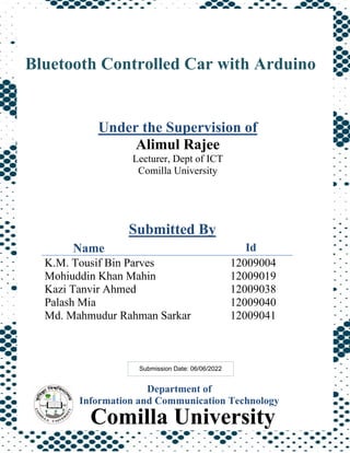 1
Department of
Information and Communication Technology
Name Id
K.M. Tousif Bin Parves 12009004
Mohiuddin Khan Mahin 12009019
Kazi Tanvir Ahmed 12009038
Palash Mia 12009040
Md. Mahmudur Rahman Sarkar 12009041
Under the Supervision of
Alimul Rajee
Lecturer, Dept of ICT
Comilla University
Bluetooth Controlled Car with Arduino
Submitted By
Comilla University
Submission Date: 06/06/2022
 