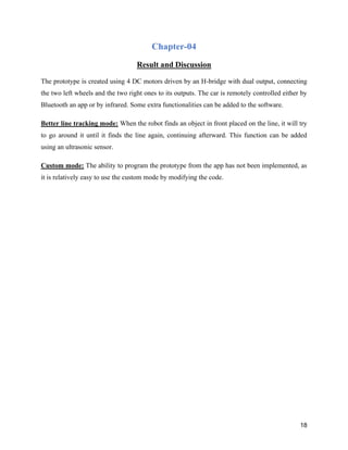 18
Chapter-04
Result and Discussion
The prototype is created using 4 DC motors driven by an H-bridge with dual output, connecting
the two left wheels and the two right ones to its outputs. The car is remotely controlled either by
Bluetooth an app or by infrared. Some extra functionalities can be added to the software.
Better line tracking mode: When the robot finds an object in front placed on the line, it will try
to go around it until it finds the line again, continuing afterward. This function can be added
using an ultrasonic sensor.
Custom mode: The ability to program the prototype from the app has not been implemented, as
it is relatively easy to use the custom mode by modifying the code.
 