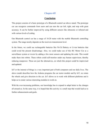 19
Chapter-05
Conclusion
This project consists of a basic prototype of a Bluetooth control car above stated. The prototype
car can recognize commands from users and can turn the car left, right, and stop with great
accuracy. It can be further improved by using different sensors like ultrasonic or infrared and
with various levels of coding.
Our Bluetooth control car has a range of 10-20 meter with the mobile Bluetooth controlling
system. The range mostly depends on the receivers transmission level.
In the future, we could use rechargeable batteries like Ni-Cd Battery or Li-ion batteries that
could avoid the present disadvantage. Also, we could make use of this RC Motor Car as a
surveillance system or rovers by adding a few more sensors and updating the code. This would
make them into robots. These robots could self-monitor under any human supervision, thereby
reducing manpower. These are just the alternatives, on which this project could be improvised
and updated.
IoT or the internet of things is a very important part of both computers and our daily lives. The
above model describes how the Arduino programs the car motor module and by IoT, we rotate
the wheels and give direction to the car. IoT allows us to work with different platforms and it
helps us to create various interesting modules to work on.
With the ever-increasing problems, our knowledge has to expand to adapt better to the changes
all around us. In the same way, it is hoped that this activity is a small step that would lead us to
further enhancements and goals.
 