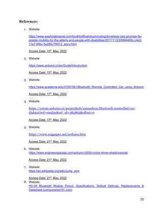 20
References:
1. Website:
https://www.washingtonpost.com/local/trafficandcommuting/driverless-cars-promise-far-
greater-mobility-for-the-elderly-and-people-with-disabilities/2017/11/23/6994469c-c4a3-
11e7-84bc-5e285c7f4512_story.html
Access Date: 15th
May, 2022
2. Website:
https://www.arduino.cc/en/Guide/Introduction
Access Date: 15th
May, 2022
3. Website:
https://www.academia.edu/37091561/Bluetooth_Remote_Controlled_Car_using_Arduino
Access Date: 17th
May, 2022
4. Website:
https://create.arduino.cc/projecthub/samanfern/bluetooth-controlled-car-
d5d9ca?ref=similar&ref_id=382865&offset=0
Access Date: 17th
May, 2022
5. Website:
https://www.engpaper.net/arduino.htm
Access Date: 21st
May, 2022
6. Website:
https://www.engineersgarage.com/arduino-l293d-motor-driver-shield-tutorial/
Access Date: 21st
May, 2022
7. Website:
https://en.wikipedia.org/wiki/Jump_wire
Access Date: 21st
May, 2022
8. Website:
HC-05 Bluetooth Module Pinout, Specifications, Default Settings, Replacements &
Datasheet (components101.com)
 