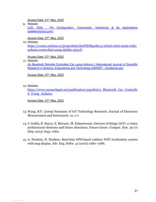 21
Access Date: 21st
May, 2022
9. Website:
LCD 16X2 : Pin Configuration, Commands, Interfacing & Its Applications
(watelectronics.com)
Access Date: 27st
May, 2022
10. Website:
https://create.arduino.cc/projecthub/theSTEMpedia/4-wheel-robot-made-with-
arduino-controlled-using-dabble-4650f7
Access Date: 27st
May, 2022
11. Website:
(4) Bluetooth Remote Controlled Car using Arduino | International Journal of Scientific
Research in Science, Engineering and Technology IJSRSET - Academia.edu
Access Date: 27st
May, 2022
12. Website:
https://www.researchgate.net/publication/355085611_Bluetooth_Car_Controlle
d_Using_Arduino
Access Date: 27st
May, 2022
13. Wang, B.Y. (2009) Summary of IoT Technology Research. Journal of Electronic
Measurement and Instrument, 12, 1-7.
14. J. Gubbi, R. Buyya, S. Marusic, M. Palaniswami, Internet of things (IoT): a vision
architectural elements and future directions, Future Gener. Comput. Syst. 29 (7)
(Sep. 2013) 1645–1660.
15. A. Ibrahim, D. Ibrahim, Real-time GPS-based outdoor WiFi localization system
with map display, Adv. Eng. Softw. 41 (2010) 1080–1086.
View publication stats
 