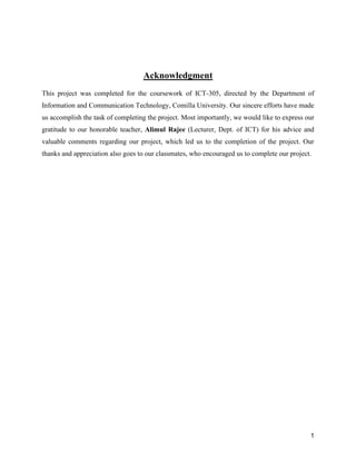 1
Acknowledgment
This project was completed for the coursework of ICT-305, directed by the Department of
Information and Communication Technology, Comilla University. Our sincere efforts have made
us accomplish the task of completing the project. Most importantly, we would like to express our
gratitude to our honorable teacher, Alimul Rajee (Lecturer, Dept. of ICT) for his advice and
valuable comments regarding our project, which led us to the completion of the project. Our
thanks and appreciation also goes to our classmates, who encouraged us to complete our project.
 