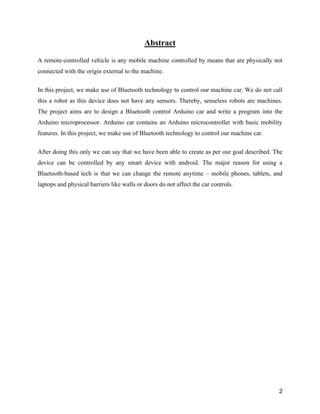 2
Abstract
A remote-controlled vehicle is any mobile machine controlled by means that are physically not
connected with the origin external to the machine.
In this project, we make use of Bluetooth technology to control our machine car. We do not call
this a robot as this device does not have any sensors. Thereby, senseless robots are machines.
The project aims are to design a Bluetooth control Arduino car and write a program into the
Arduino microprocessor. Arduino car contains an Arduino microcontroller with basic mobility
features. In this project, we make use of Bluetooth technology to control our machine car.
After doing this only we can say that we have been able to create as per our goal described. The
device can be controlled by any smart device with android. The major reason for using a
Bluetooth-based tech is that we can change the remote anytime – mobile phones, tablets, and
laptops and physical barriers like walls or doors do not affect the car controls.
 